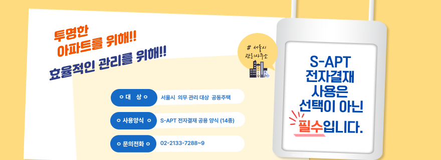 투명한 아파트를 위해!! 효율적인 관리를 위해!! *대상 서울시 의무 관리 대상 공동주택 *사용양식 S-APT 전자결재 공용약식(14종) S-APT 전자결재 사용은 선택이 아닌 필수입니다.